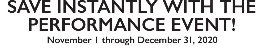 Save Instantly with the performance event! November 1 through December 31, 2020 Save Instantly with the performance event! November 1 through December 31, 2020