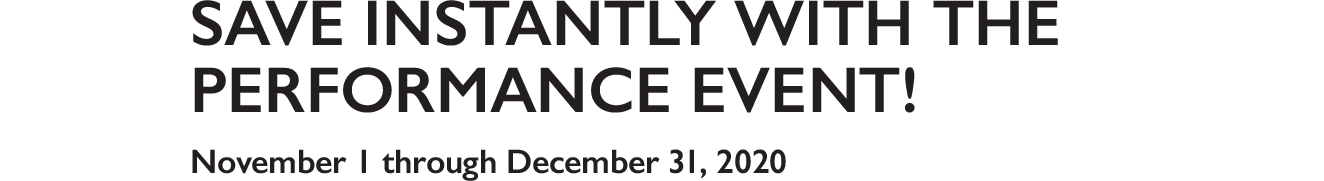 Save Instantly with the performance event! November 1 through December 31, 2020 Save Instantly with the performance event! November 1 through December 31, 2020