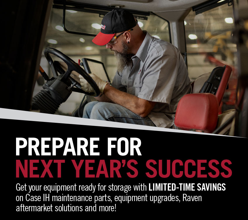 Prepare for next year's success. Get your equipment ready for storage with Limited-Time Savings on Case IH Maintenance Parts, equipment upgrades, Raven aftermarket solutions and more!