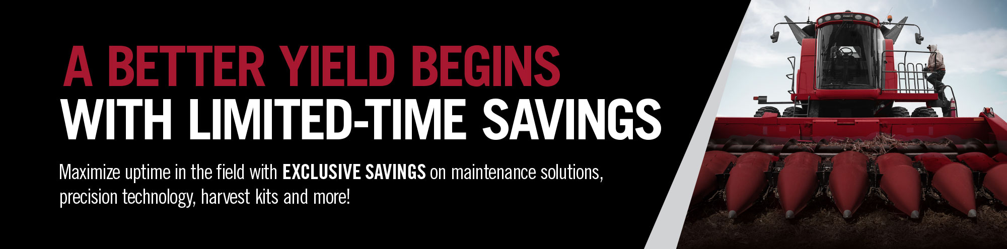 DRIVE PRODUCTIVITY FROM FIRST TO LAST PASS. Maximize uptime in the field with EXCLUSIVE SAVINGS on Case IH maintenance solutions, precision technology, select baler parts and more!