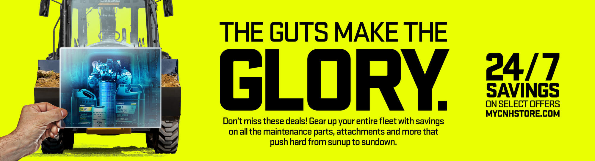 THE GUTS MAKE THE GLORY. Don't miss these deals! Gear up your entire fleet with savings on all the maintenance parts, attachments and more that push hard from sunup to sundown.