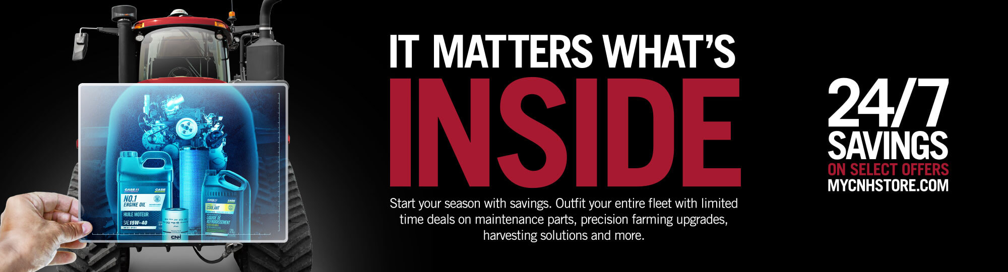IT MATTERS WHAT'S INSIDE. Start your season with savings. Outfit your entire fleet with limited time deals on maintenance parts, precision farming upgrades, harvesting solutions and more.