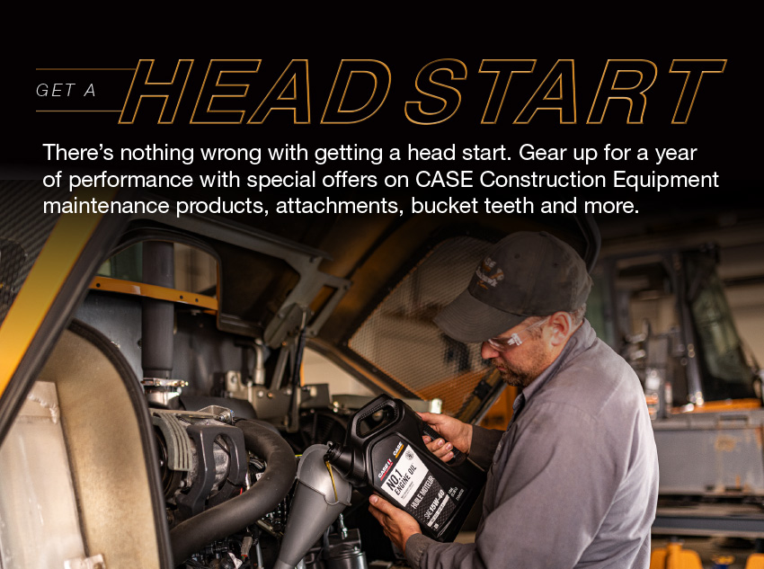 Get a HEAD START. There's nothing wrong with gettting a head start. Gear up for a year of performance with special offers on CASE Construction Equipment maintenance products, attachments, bucket teeth and more
