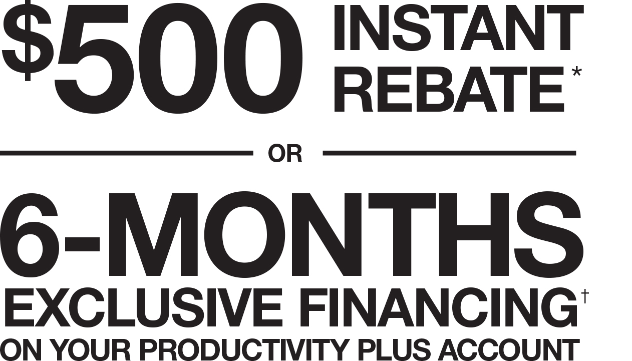 $500 INSTANT REBATE* OR 6-MONTHS EXCLUSIVE FINANCING ON YOUR PRODUCTIVITY PLUS ACCOUNT† $500 INSTANT REBATE* OR 6-MONTHS EXCLUSIVE FINANCING ON YOUR PRODUCTIVITY PLUS ACCOUNT†